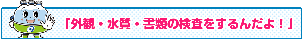 「外観・水質・書類の検査をするんだよ！」